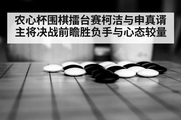农心杯围棋擂台赛柯洁与申真谞主将决战前瞻胜负手与心态较量