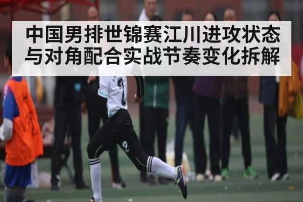 中国男排世锦赛江川进攻状态与对角配合实战节奏变化拆解