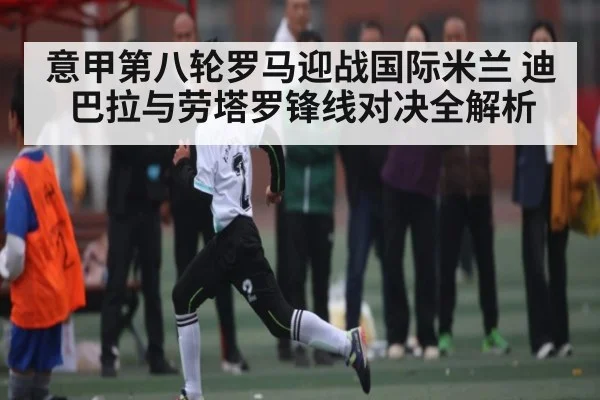 意甲第八轮罗马迎战国际米兰 迪巴拉与劳塔罗锋线对决全解析